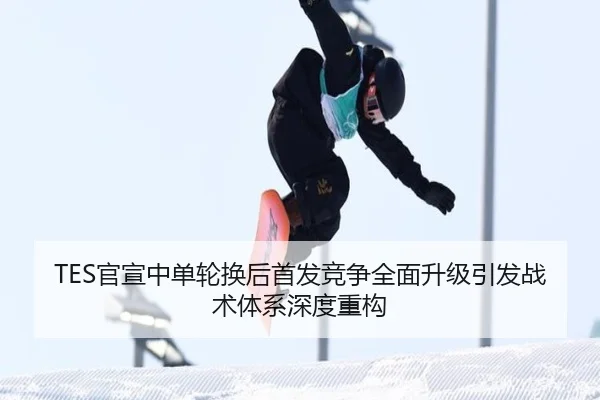 TES官宣中单轮换后首发竞争全面升级引发战术体系深度重构